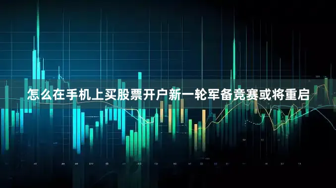 怎么在手机上买股票开户新一轮军备竞赛或将重启