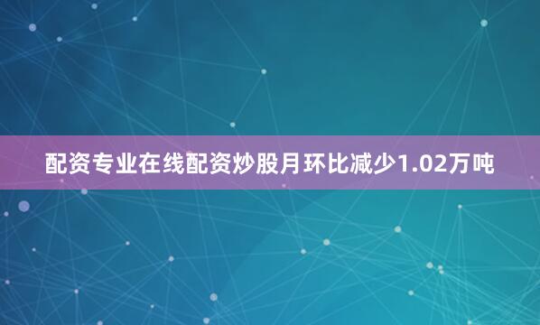 配资专业在线配资炒股月环比减少1.02万吨