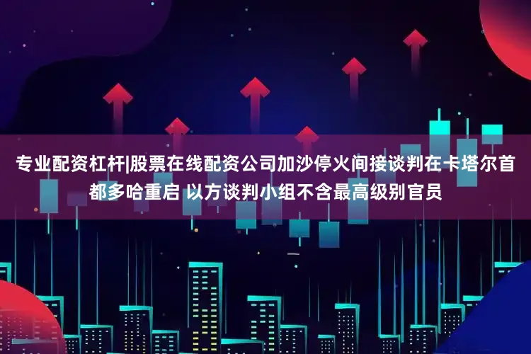 专业配资杠杆|股票在线配资公司加沙停火间接谈判在卡塔尔首都多哈重启 以方谈判小组不含最高级别官员