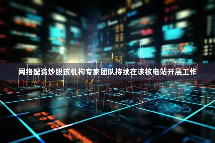 网络配资炒股该机构专家团队持续在该核电站开展工作