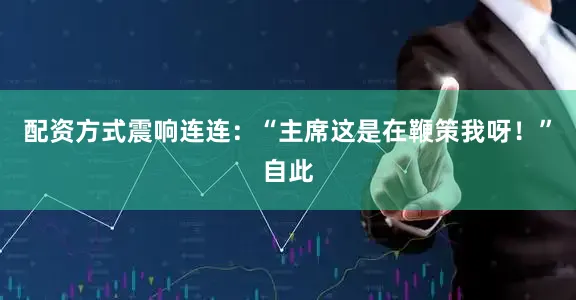 配资方式震响连连：“主席这是在鞭策我呀！”自此