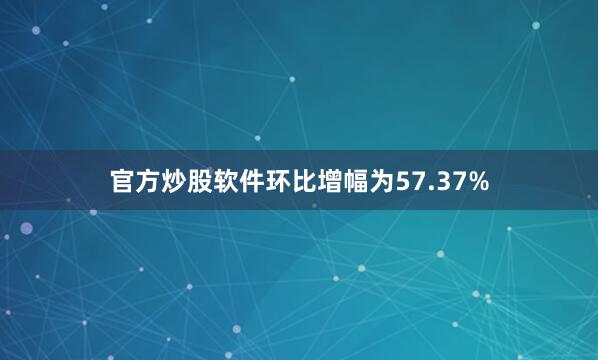 官方炒股软件环比增幅为57.37%