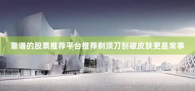 靠谱的股票推荐平台推荐剃须刀刮破皮肤更是常事