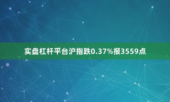 实盘杠杆平台沪指跌0.37%报3559点