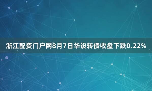 浙江配资门户网8月7日华设转债收盘下跌0.22%